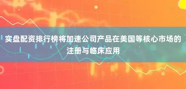 实盘配资排行榜将加速公司产品在美国等核心市场的注册与临床应用