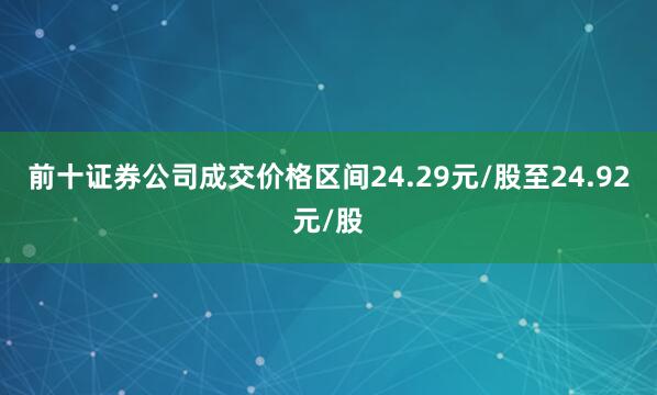 前十证券公司成交价格区间24.29元/股至24.92元/股