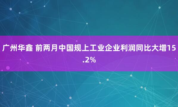 广州华鑫 前两月中国规上工业企业利润同比大增15.2%